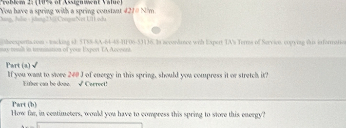 Problem 2: (10% of Assignment Valué) 
You have a spring with a spring constant 421# N/m. 
Dang, Julie - jdang23@ CougarNot UHodu 
theexpertta.com - tracking id: 5TSS-8A-64-48-BF06-53136. In accordance with Expert TA's Terms of Service, copying this information 
may result in termination of your Expert TA Account. 
Part (a) 
If you want to store 240 J of energy in this spring, should you compress it or stretch it? 
Either can be done. √ Correct! 
Part (b) 
How far, in centimeters, would you have to compress this spring to store this energy?