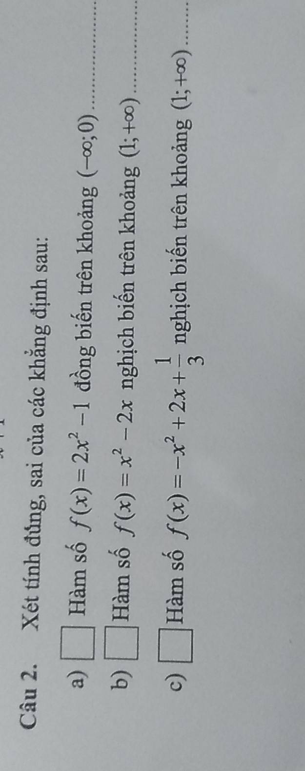 Xét tính đủng, sai của các khẳng định sau: 
a) □ Hàm số f(x)=2x^2-1 đồng biến trên khoảng (-∈fty ;0) _ 
b) □ Hàm số f(x)=x^2-2x nghịch biến trên khoảng (1;+∈fty ) _ 
c) □ Hàm số f(x)=-x^2+2x+ 1/3  nghịch biến trên khoảng (1;+∈fty ) _