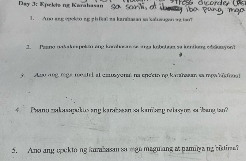 Day 3: Epekto ng Karahasan 
1. Ano ang epekto ng pisikal na karahasan sa kalusugan ng tao? 
2. Paano nakakaapekto ang karahasan sa mga kabataan sa kanilang edukasyon? 
3. Ano ang mga mental at emosyonal na epekto ng karahasan sa mga biktima? 
4. Paano nakaaapekto ang karahasan sa kanilang relasyon sa ibang tao? 
5. Ano ang epekto ng karahasan sa mga magulang at pamilya ng biktima?