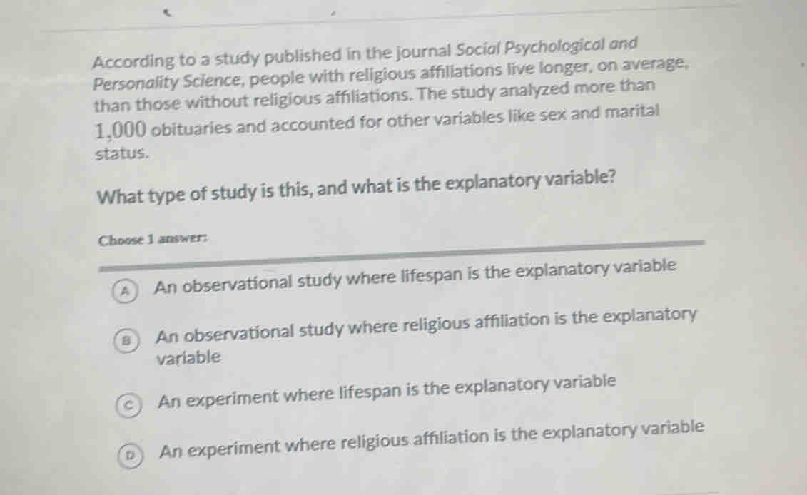 According to a study published in the journal Social Psychological and
Personality Science, people with religious affiliations live longer, on average,
than those without religious affiliations. The study analyzed more than
1,000 obituaries and accounted for other variables like sex and marital
status.
What type of study is this, and what is the explanatory variable?
Choose 1 answer:
An observational study where lifespan is the explanatory variable
An observational study where religious affiliation is the explanatory
variable
c) An experiment where lifespan is the explanatory variable
An experiment where religious affiliation is the explanatory variable