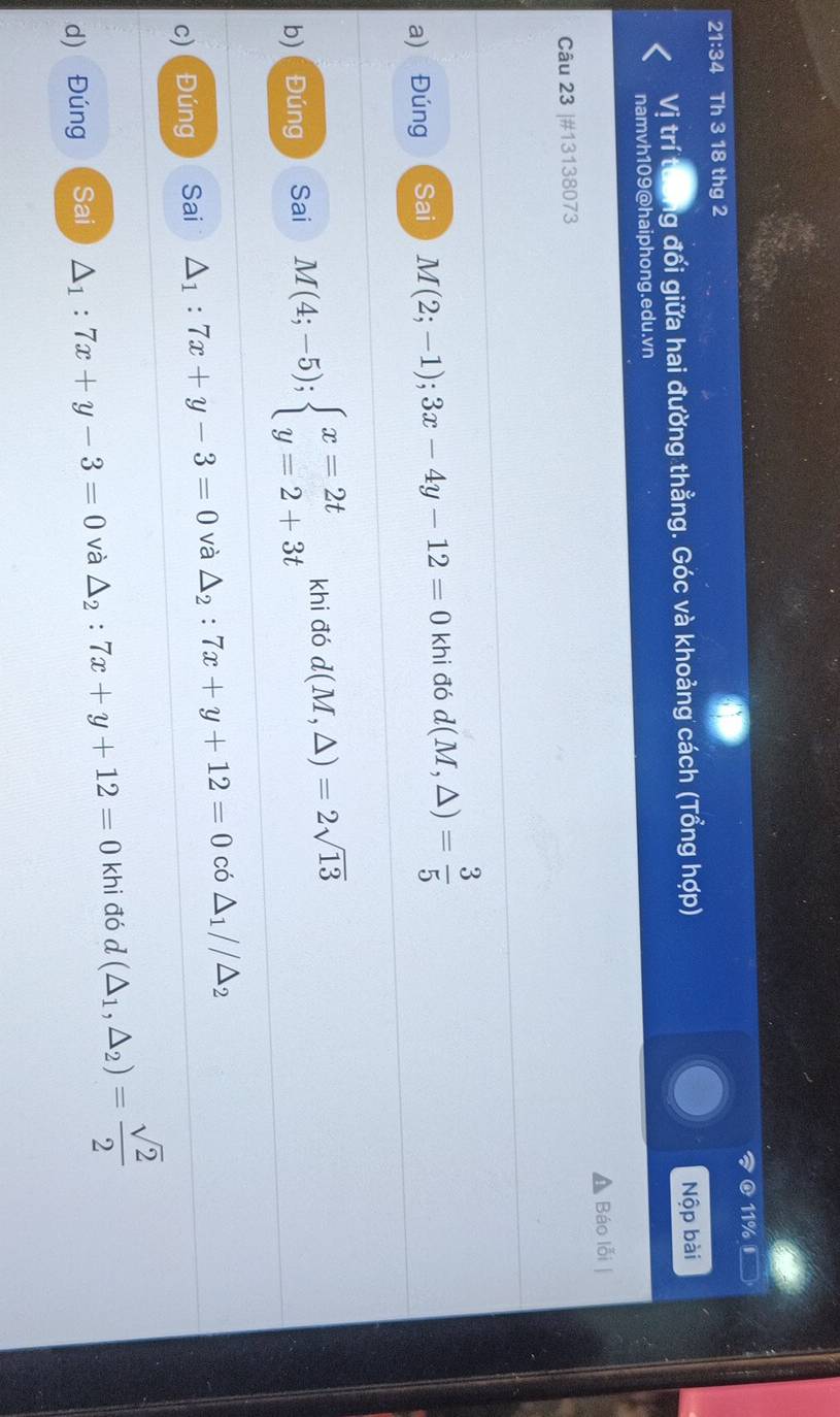 11% 
21:34 Th 3 18 thg 2 
Vị trí tưởng đối giữa hai đường thằng. Góc và khoảng cách (Tổng hợp) Nộp bài 
namvh109@haiphong.edu.vn 
Câu 23 |#13138073 Báo lỗi | 
a) Đúng Sai M(2;-1); 3x-4y-12=0 khi đó d(M,△ )= 3/5 
b) ( Đúng Sai M(4;-5);beginarrayl x=2t y=2+3tendarray. khi đó d(M,△ )=2sqrt(13)
c) Đúng Sai △ _1:7x+y-3=0 và △ _2:7x+y+12=0 có △ _1//△ _2
d) Đúng Sai △ _1:7x+y-3=0 và △ _2:7x+y+12=0k hi đó d(△ _1,△ _2)= sqrt(2)/2 