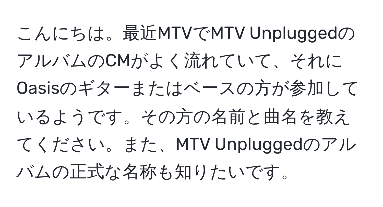 こんにちは。最近MTVでMTV UnpluggedのアルバムのCMがよく流れていて、それにOasisのギターまたはベースの方が参加しているようです。その方の名前と曲名を教えてください。また、MTV Unpluggedのアルバムの正式な名称も知りたいです。