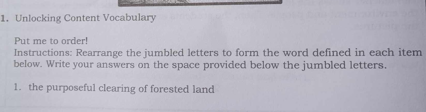 Unlocking Content Vocabulary 
Put me to order! 
Instructions: Rearrange the jumbled letters to form the word defined in each item 
below. Write your answers on the space provided below the jumbled letters. 
1. the purposeful clearing of forested land