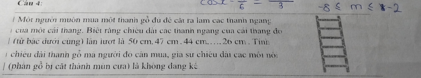 Một người muón mua một thanh gỗ đủ đê cặt ra lam các thanh ngang 
của một cái thang. Biết rằng chiêu đài các thanh ngang của cái thang đo 
(từ bậc dưới cùng) lần lượt là 50 cm. 47 cm. 44 cm... 26 cm. Tính 
1 chiếu đài thanh gỗ mà người đó cán mua, già sử chiếu đài các môi nôi 
(phán gỗ bị cặt thành mùn cưa) là khóng đang kế.