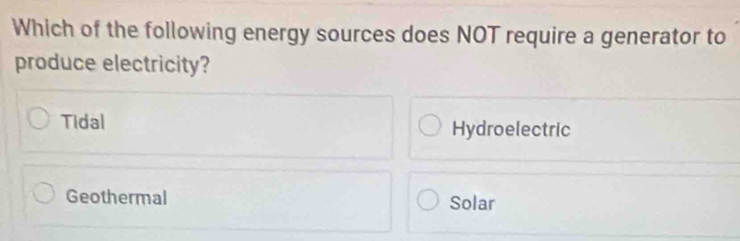 Which of the following energy sources does NOT require a generator to
produce electricity?
Tidal Hydroelectric
Geothermal Solar