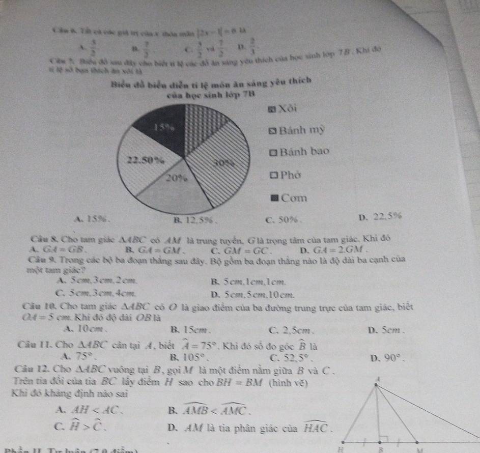 Cầu 6. Tất cà các giả trị củax thôa mẫn |2x-1|=6.4lambda
A  3/2  B.  7/3 . C  3/2  yà  7/2  D.  2/3 .
Ciu ?. Biểu đồ sau đây củo biểi t tế các đô ăn sáng yêu thích của học sinh lớp 7B . Khi đó
tị lệ số bạn thách ăn xôi tà
Biểu đồ biển diễn ti b^2 món ăn sáng yêu thích
của học sinh lớp 7B
Xôi
Bánh mỳ
a
Bánh bao
Phở
Com
A. 15%C. 50% . D. 22.5%
Câu 8. Cho tam giác △ ABC có AM là trung tuyển, G là trọng tâm của tam giác. Khi đó
A. GA=GB. B. GA=GM C. GM=GC. D. GA=2.GM.
Câu 9. Trong các bộ ba đoạn thắng sau đây. Bộ gồm ba đoạn thắng nào là độ dài ba cạnh của
một tam giác?
A. 5cm,3cm,2cm. B. 5cm,1cm,1cm.
C. 5cm,3cm,4cm. D. 5 cm,5 cm,10 cm.
Câu 10, Cho tam giác △ ABC có O là giao điểm của ba đường trung trực của tam giác, biết
OA=5 cm.Khi đó độ dài OB là
A. 10cm . B. 15cm. C. 2,5cm . D. 5cm .
Câu II. Cho △ ABC cân tại A, biết widehat A=75°. Khi đó số đo góc widehat B là
A. 75°. B. 105°. C. 52.5°. D. 90°.
Câu 12. Cho △ ABC vuông tại B, gọi M là một điểm nằm giữa B và C .
Trên tia đổi của tia BC lây điểm H sao cho BH=BM (hình vẽ)
Khi đó khảng định nào sai
A. AH B. widehat AMB
C. widehat H>widehat C. D. AM là tia phân giác của widehat HAC.