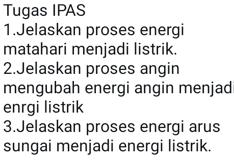 Tugas IPAS 
1.Jelaskan proses energi 
matahari menjadi listrik. 
2.Jelaskan proses angin 
mengubah energi angin menjad 
enrgi listrik 
3.Jelaskan proses energi arus 
sungai menjadi energi listrik.