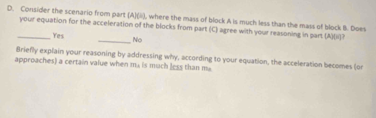 Consider the scenario from part (A)(ii), where the mass of block A is much less than the mass of block B. Does
_your equation for the acceleration of the blocks from part (C) agree with your reasoning in part (A)(ii)?
Yes
_No
Briefly explain your reasoning by addressing why, according to your equation, the acceleration becomes (or
approaches) a certain value when m_A is much less than m₈.