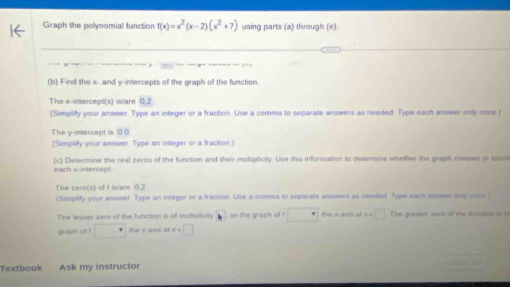 Graph the polynomial function f(x)=x^2(x-2)(x^2+7) using parts (a) through (e). 
(b) Find the x - and y-intercepts of the graph of the function 
The x-intercept(s) is/are 0,2
(Simplify your answer. Type an integer or a fraction. Use a comma to separate answers as needed. Type each answer only once ) 
The y-intercept is 0.0. 
(Simplify your answer. Type an integer or a fraction.) 
(c) Determine the real zeros of the function and their multiplicity. Use this information to determine whether the graph croases or much 
each x-intercept. 
The zero(s) of f is/are 0, 2
(Simplify your answer Type an integer or a fraction. Use a comma to separate answers as needed Type each answer only onse ) 
The lesser zero of the function is of multiplicity so the graph of f the x-axis at x=□ The greater zero of the function is of 
graph of f □ the x-axis at x=□
Textbook Ask my instructor