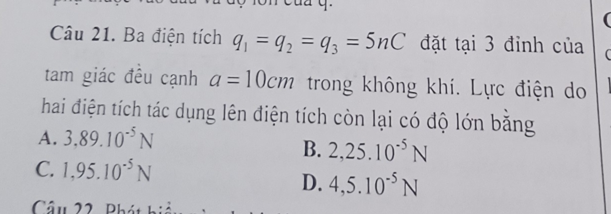 Ba điện tích q_1=q_2=q_3=5nC đặt tại 3 đỉnh của
tam giác đều cạnh a=10cm trong không khí. Lực điện do
hai điện tích tác dụng lên điện tích còn lại có độ lớn băng
A. 3.89.10^(-5)N
B. 2,25.10^(-5)N
C. 1,95.10^(-5)N
D. 4,5.10^(-5)N
Câu 22 Phái