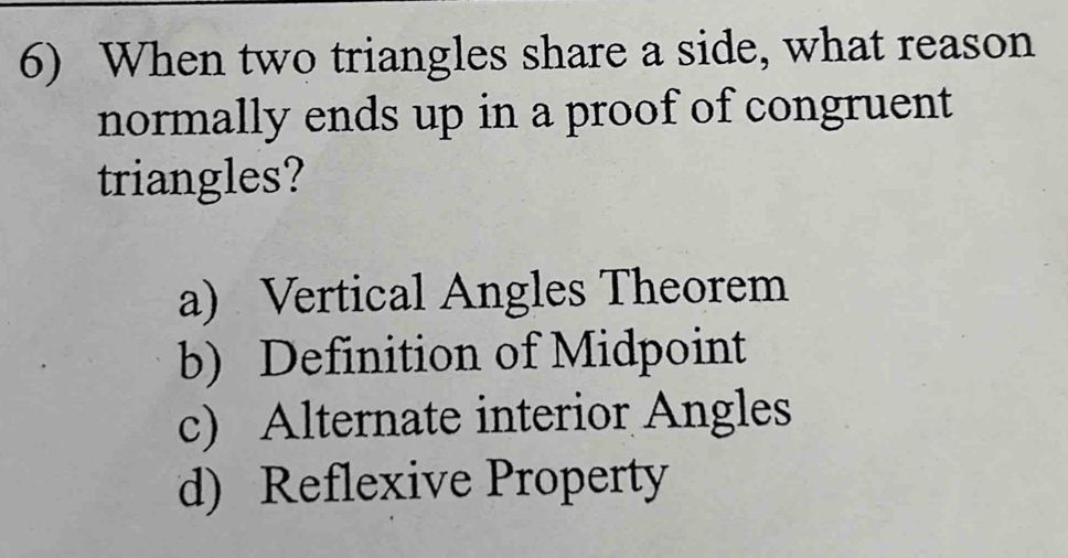 When two triangles share a side, what reason
normally ends up in a proof of congruent
triangles?
a) Vertical Angles Theorem
b) Definition of Midpoint
c) Alternate interior Angles
d) Reflexive Property