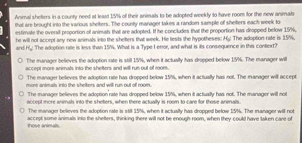 Animal shelters in a county need at least 15% of their animals to be adopted weekly to have room for the new animals
that are brought into the various shelters. The county manager takes a random sample of shelters each week to
estimate the overall proportion of animals that are adopted. If he concludes that the proportion has dropped below 15%,
he will not accept any new animals into the shelters that week. He tests the hypotheses: H_0 : The adoption rate is 15%,
and H_a : The adoption rate is less than 15%. What is a Type I error, and what is its consequence in this context?
The manager believes the adoption rate is still 15%, when it actually has dropped below 15%. The manager will
accept more animals into the shelters and will run out of room.
The manager believes the adoption rate has dropped below 15%, when it actually has not. The manager will accept
more animals into the shelters and will run out of room.
The manager believes the adoption rate has dropped below 15%, when it actually has not. The manager will not
accept more animals into the shelters, when there actually is room to care for those animals.
The manager believes the adoption rate is still 15%, when it actually has dropped below 15%. The manager will not
accept some animals into the shelters, thinking there will not be enough room, when they could have taken care of
those animals.