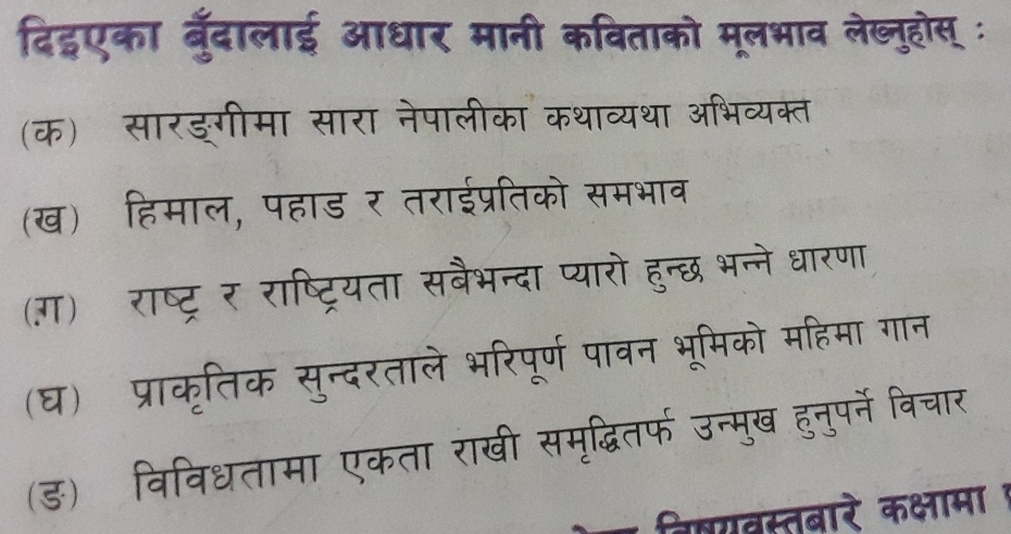 दिहएका बुँदालाई आधार मानी कविताको मूलभाव लेख्नुहोस् ः 
(क) सारङगीमा सारा नेपालीका कथ 
(ख) हिमाल, पहाड र तराईप्रतिको समभाव 
(ग) राष्ट्र र राष्ट्रियता सबैभन्दा प्यारो हुन्छ भन्े 
(घ) प्राकृतिक सुन्दरताले भरिपूर्ण पावा भ म क सह म 
(ड) विविधतामा एकता राखी समृद्ध हनपने विचा 
बिषयवस्तबारे कक्षामा