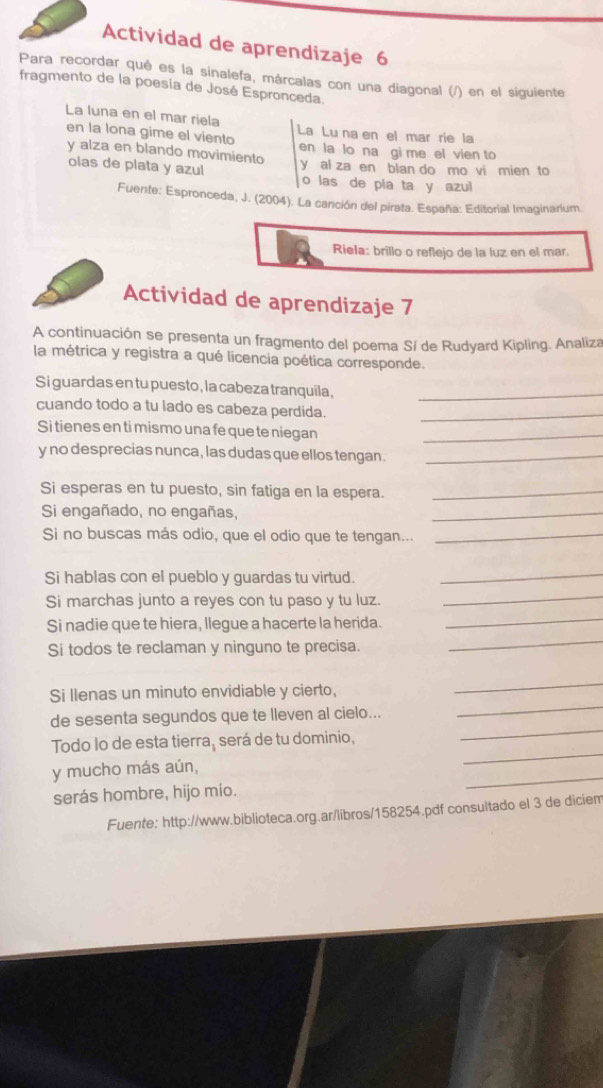 Actividad de aprendizaje 6
Para recordar qué es la sinalefa, márcalas con una diagonal (/) en el siguiente
fragmento de la poesía de José Espronceda.
La luna en el mar riela La Lu na en el mar rie la
en la lona gime el viento en la lo na gi me el vien to
y alza en blando movimiento y al za en blan do mo vi mien to
olas de plata y azul o las de pia ta y azul
Fuente: Espronceda, J. (2004). La canción del pirata. España: Editorial Imaginarium.
Riela: brillo o reflejo de la luz en el mar
Actividad de aprendizaje 7
A continuación se presenta un fragmento del poema Sí de Rudyard Kipling. Analiza
la métrica y registra a qué licencia poética corresponde.
Si guardas en tu puesto, la cabeza tranquila,_
cuando todo a tu lado es cabeza perdida._
Si tienes en ti mismo una fe que te niegan_
y no desprecias nunca, las dudas que ellos tengan ._
Si esperas en tu puesto, sin fatiga en la espera._
Si engañado, no engañas,
_
Si no buscas más odio, que el odio que te tengan..._
Si hablas con el pueblo y guardas tu virtud.
_
Si marchas junto a reyes con tu paso y tu luz.
_
Si nadie que te hiera, llegue a hacerte la herida.
_
Si todos te reclaman y ninguno te precisa.
_
Si llenas un minuto envidiable y cierto,
_
de sesenta segundos que te lleven al cielo...
_
Todo lo de esta tierra, será de tu dominio,
_
_
y mucho más aún,
_
serás hombre, hijo mío.
Fuente: http://www.biblioteca.org.ar/libros/158254.pdf consultado el 3 de diciem