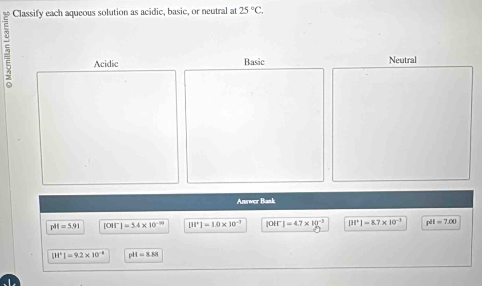 Classify each aqueous solution as acidic, basic, or neutral at 25°C. 
5
Acidic Basic Neutral
Answer Bank
pH=5.91 [OH" ]=5.4* 10^(-10) [H^+]=1.0* 10^(-7) [OH^-]=4.7* 10^(-3) [H^+]=8.7* 10^(-3) pH=7.00
[H^+]=9.2* 10^(-8) pH=8.88