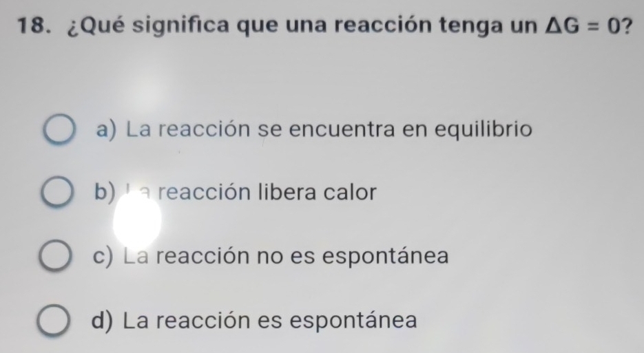 ¿Qué significa que una reacción tenga un △ G=0 ?
a) La reacción se encuentra en equilibrio
b)' a reacción libera calor
c) La reacción no es espontánea
d) La reacción es espontánea