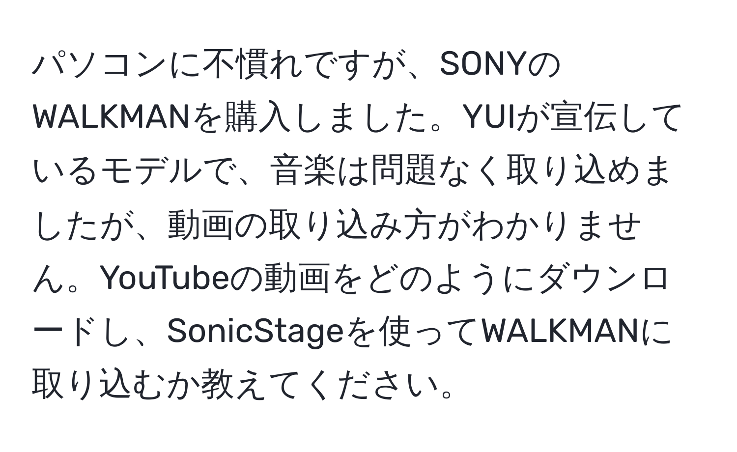 パソコンに不慣れですが、SONYのWALKMANを購入しました。YUIが宣伝しているモデルで、音楽は問題なく取り込めましたが、動画の取り込み方がわかりません。YouTubeの動画をどのようにダウンロードし、SonicStageを使ってWALKMANに取り込むか教えてください。