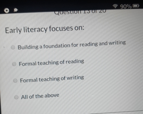 90%
Question 13 of 20
Early literacy focuses on:
Building a foundation for reading and writing
Formal teaching of reading
Formal teaching of writing
All of the above