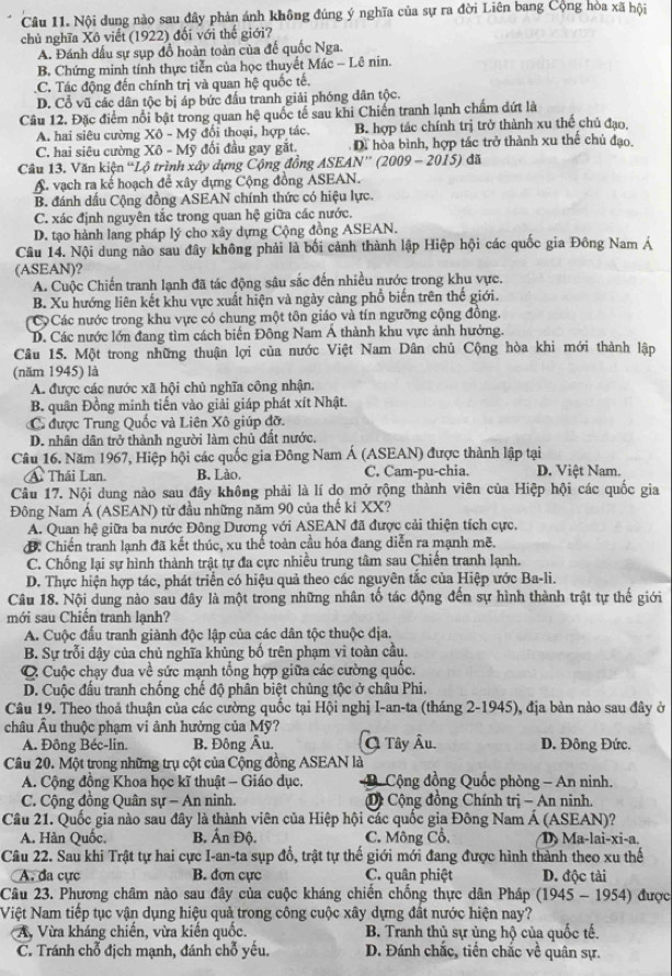 Nội dung nào sau đây phản ánh không đúng ý nghĩa của sự ra đời Liên bang Cộng hòa xã hội
chủ nghĩa Xô viết (1922) đối với thế giới?
A. Đánh dấu sự sụp đồ hoàn toàn của đế quốc Nga.
B, Chứng minh tính thực tiễn của học thuyết Mác - Lê nin.
C. Tác động đến chính trị và quan hệ quốc tế.
D. Cổ vũ các dân tộc bị áp bức đầu tranh giải phóng dân tộc.
Câu 12. Đặc điểm nổi bật trong quan hệ quốc tế sau khi Chiến tranh lạnh chẩm dứt là
A. hai siêu cường Xô - Mỹ đổi thoại, hợp tác. B. hợp tác chính trị trở thành xu thế chủ đạo,
C. hai siêu cường Xô - Mỹ đối đầu gay gắt. Di hòa bình, hợp tác trở thành xu thế chủ đạo.
Câu 13. Văn kiện 'Lộ trình xây dựng Cộng đồng  ASEAN'' (2009 - 2015) đã
A. vạch ra kế hoạch để xây dựng Cộng đồng ASEAN.
B. đánh dấu Cộng đồng ASEAN chính thức có hiệu lực.
C. xác định nguyên tắc trong quan hệ giữa các nước.
D. tạo hành lang pháp lý cho xây dựng Cộng đồng ASEAN.
Câu 14. Nội dung nào sau đây không phải là bối cảnh thành lập Hiệp hội các quốc gia Đông Nam Á
(ASEAN)?
A. Cuộc Chiến tranh lạnh đã tác động sâu sắc đến nhiều nước trong khu vực.
B. Xu hướng liên kết khu vực xuất hiện và ngày càng phổ biến trên thế giới.
(C Các nước trong khu vực có chung một tôn giáo và tín ngưỡng cộng đồng.
D. Các nước lớn đang tìm cách biến Đông Nam Á thành khu vực ảnh hưởng.
Câu 15. Một trong những thuận lợi của nước Việt Nam Dân chủ Cộng hòa khi mới thành lập
(năm 1945) là
A. được các nước xã hội chủ nghĩa công nhận.
B. quân Đồng minh tiến vào giải giáp phát xít Nhật.
C được Trung Quốc và Liên Xô giúp đỡ.
D. nhân dân trở thành người làm chủ đất nước.
Câu 16. Năm 1967, Hiệp hội các quốc gia Đông Nam Á (ASEAN) được thành lập tại
A Thái Lan. B. Lào. C. Cam-pu-chia. D. Việt Nam.
Câu 17. Nội dung nào sau đây không phải là lí do mở rộng thành viên của Hiệp hội các quốc gia
Đông Nam Á (ASEAN) từ đầu những năm 90 của thế ki XX?
A. Quan hệ giữa ba nước Đông Dương với ASEAN đã được cải thiện tích cực,
đ: Chiến tranh lạnh đã kết thúc, xu thể toàn cầu hóa đang diễn ra mạnh mẽ.
C. Chống lại sự hình thành trật tự đa cực nhiều trung tâm sau Chiến tranh lạnh.
D. Thực hiện hợp tác, phát triển có hiệu quả theo các nguyên tắc của Hiệp ước Ba-li.
Câu 18. Nội dung nào sau đây là một trong những nhân tố tác động đến sự hình thành trật tự thế giới
mới sau Chiến tranh lạnh?
A. Cuộc đầu tranh giành độc lập của các dân tộc thuộc địa.
B. Sự trỗi dậy của chủ nghĩa khủng bố trên phạm vi toàn cầu.
C Cuộc chạy đua về sức mạnh tổng hợp giữa các cường quốc.
D. Cuộc đầu tranh chống chế độ phân biệt chủng tộc ở châu Phi.
Câu 19. Theo thoả thuận của các cường quốc tại Hội nghị I-an-ta (tháng 2-1945), địa bản nào sau đây ở
châu Âu thuộc phạm vi ảnh hưởng của Mỹ?
A. Đông Béc-lin. B. Đông Âu. Q Tây Âu. D. Đông Đức.
Câu 20. Một trong những trụ cột của Cộng đồng ASEAN là
A. Cộng đồng Khoa học kĩ thuật - Giáo dục.   Cộng đồng Quốc phòng - An ninh.
C. Cộng đồng Quân sự - An ninh. D Cộng đồng Chính trị - An ninh.
Câu 21. Quốc gia nào sau đây là thành viên của Hiệp hội các quốc gia Đông Nam Á (ASEAN)?
A. Hàn Quốc. B. Ấn Độ. C. Mông Cổ. D Ma-lai-xi-a.
Câu 22. Sau khi Trật tự hai cực I-an-ta sụp đổ, trật tự thế giới mới đang được hình thành theo xu thế
A. đa cực B. dơn cực C. quân phiệt D. độc tài
Câu 23. Phương châm nào sau đây của cuộc kháng chiến chống thực dân Pháp (1945 - 1954) được
Niệt Nam tiếp tục vận dụng hiệu quả trong công cuộc xây dựng đất nước hiện nay?
* A, Vừa kháng chiến, vừa kiến quốc.  B. Tranh thủ sự ủng hộ của quốc tế.
C. Tránh chỗ địch mạnh, đánh chỗ yếu. D. Đánh chắc, tiền chắc về quân sự.