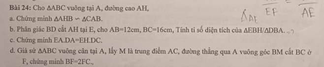 Cho △ ABC vuông tại A, đường cao AH, 
a. Chứng minh △ AHB∽ △ CAB. 
b. Phân giác BD cắt AH tại E, cho AB=12cm, BC=16cm , Tính tỉ số diện tích của ∆EBH △ DBA
c. Chứng minh EA. DA=EH.DC. 
d. Giả sử △ ABC vuông cân tại A, lấy M là trung điểm AC, đường thẳng qua A vuông góc BM cắt BC ở 
F, chứng minh BF=2FC.,