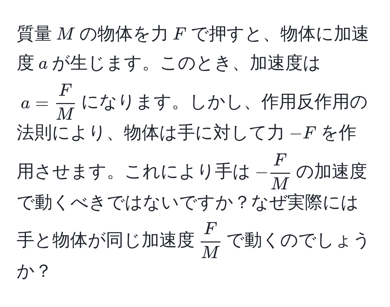 質量( M )の物体を力( F )で押すと、物体に加速度( a )が生じます。このとき、加速度は( a =  F/M  )になります。しかし、作用反作用の法則により、物体は手に対して力(-F)を作用させます。これにより手は(- F/M )の加速度で動くべきではないですか？なぜ実際には手と物体が同じ加速度(  F/M  )で動くのでしょうか？