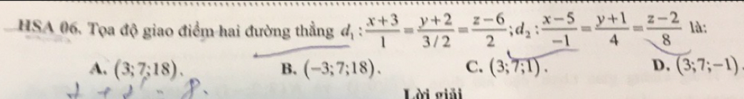 HSA 06. Tọa độ giao điểm hai đường thẳng d_1: (x+3)/1 = (y+2)/3/2 = (z-6)/2 ; d_2: (x-5)/-1 = (y+1)/4 = (z-2)/8  là:
A. (3;7;18). B. (-3;7;18). C. (3;7;1). D. (3;7;-1)
Lời giải