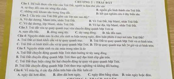 Chương 2 : trải đát
Câu 1. Để biết được cầu trúc của Trái Đất, người ta dựa chủ yểu vào
A. sự thay đổi của các sóng địa chấn. B. nguồn gốc hình thành của Trái Đất.
C. những mũi khoan sâu trong lòng đất. D. kết quả nghiên cứu ở đảy biển sâu.
Câu 2. Cấu trúc của Trái Đất gồm các lớp nào sau đây?
A. Vỏ đại dương, Manti trên, nhân Trải Đất. B. Vô Trái Đất, lớp Manti, nhân Trái Đất.
C. Vỏ đại dương, lớp Manti, nhân Trái Đất. D. Vỏ lục địa, lớp Manti, nhân Trái Đất.
Câu 3. Trái đất vừa tự quay quanh trục vừa chuyển động quanh Mặt Trời từ
A. nam đến bắc, B. đông sang tây. C. tây sang đồng. D. bắc đến nam.
Câu 4: Nguyên nhân nào là chủ yếu sinh ra hiện tượng ngày, đêm luân phiên ở mọi nơi trên Trái Đất?
A. Trái Đất có hình khối cầu và tự quay quanh trục. B. Trái Đất tự quay quanh Mặt Trời và có hình tròn.
C. Trái Đất có hình khối cầu và tự quay quanh Mặt Trời. D. TĐ tự quay quanh trục hết 24 giờ và có hình tròn.
Câu 5. Nguyên nhân sinh ra các mùa trong năm là do
A. Trái Đất chuyển động quanh Mặt Trời theo hướng từ tây sang đông.
B. Trái Đất chuyển động quanh Mặt Trời theo quỹ đạo hình elip gần tròn.
C. Trái Đất thực hiện cùng lúc hai chuyển động tự quay và quay quanh Mặt Trời.
D. Trái Đất chuyển động quanh Mặt Trời theo trục nghiêng và không đổi hướng.
Câu 6: Về mùa hạ, ở các địa điểm trên bán cầu Bắc luôn có
A. ngày dài hơn đêm. B. đêm dài hơn ngày, C. ngày đêm bằng nhau. D. toàn ngày hoặc đêm.