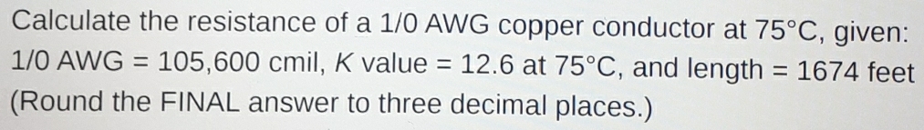 Calculate the resistance of a 1/0 AWG copper conductor at 75°C , given:
1/0AWG=105,600cmil, Kv alue =12.6 at 75°C , and length =1674 feet
(Round the FINAL answer to three decimal places.)