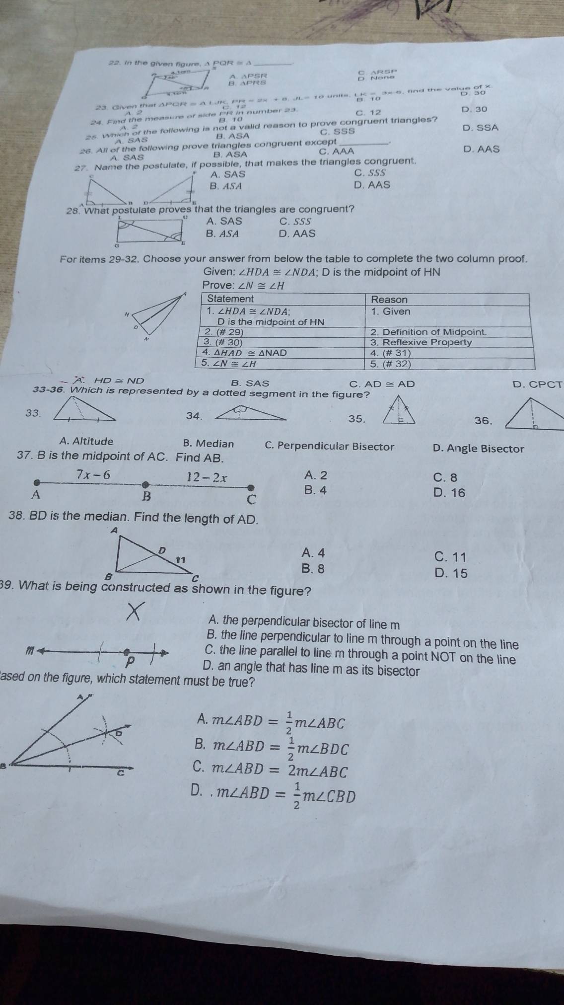 In the given figure, Δ PQR = Δ
AB ABA
23. Given that APGR = A W beginarrayr yz 12endarray - 2× + ª dh- 10 un'e ' 1oan e 'nd the velte 36~
C. 12
24. Find the measure of side PR number 23 D. 30
es. which of the following is not a walld reason to prove congruent triangles? D. SSA
B. ASA C. SSS
26. All of the following prove triangles congruent except D. AAS
A. SAS
B. ASA C. AAA
27. Name the postulate, if possible, that makes the triangles congruent.
A. SAS C. SSS
B. ASA D. AAS
28. What postulate proves that the triangles are congruent?
A. SAS C. SSS
B. ASA D. AAS
For items 29-32. Choose your answer from below the table to complete the two column proof.
Given: ∠ HDA≌ ∠ NDA; D is the midpoint of HN
A HD≌ ND B. SAS
C. AD≌ AD D.
33-36. Which is represented by a dotted segment in the figure?
33.34.35.36.
A. Altitude B. Median C. Perpendicular Bisector D. Angle Bisector
37. B is the midpoint of AC. Find AB.
7x-6 A. 2 C. 8
12-2x
C B. 4
A D. 16
B
38. BD is the median. Find the length of AD.
A. 4 C. 11
B. 8 D. 15
39. What is being constructed as shown in the figure?
A. the perpendicular bisector of line m
B. the line perpendicular to line m through a point on the line
m
C. the line parallel to line m through a point NOT on the line
P
D. an angle that has line m as its bisector
ased on the figure, which statement must be true?
A. m∠ ABD= 1/2 m∠ ABC
B. m∠ ABD= 1/2 m∠ BDC
C. m∠ ABD=2m∠ ABC
D. m∠ ABD= 1/2 m∠ CBD