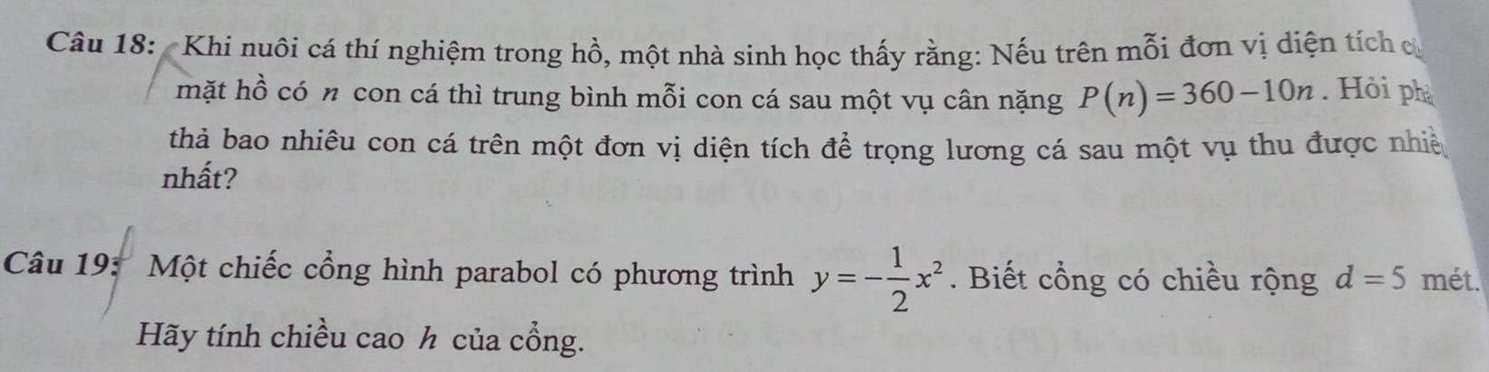 Khi nuôi cá thí nghiệm trong hồ, một nhà sinh học thấy rằng: Nếu trên mỗi đơn vị diện tích cử 
mặt hồ có n con cá thì trung bình mỗi con cá sau một vụ cân nặng P(n)=360-10n. Hỏi ph 
thả bao nhiêu con cá trên một đơn vị diện tích để trọng lương cá sau một vụ thu được nhiề 
nhất? 
Câu 19: Một chiếc cổng hình parabol có phương trình y=- 1/2 x^2. Biết cổng có chiều rộng d=5 mét. 
Hãy tính chiều cao h của cổng.