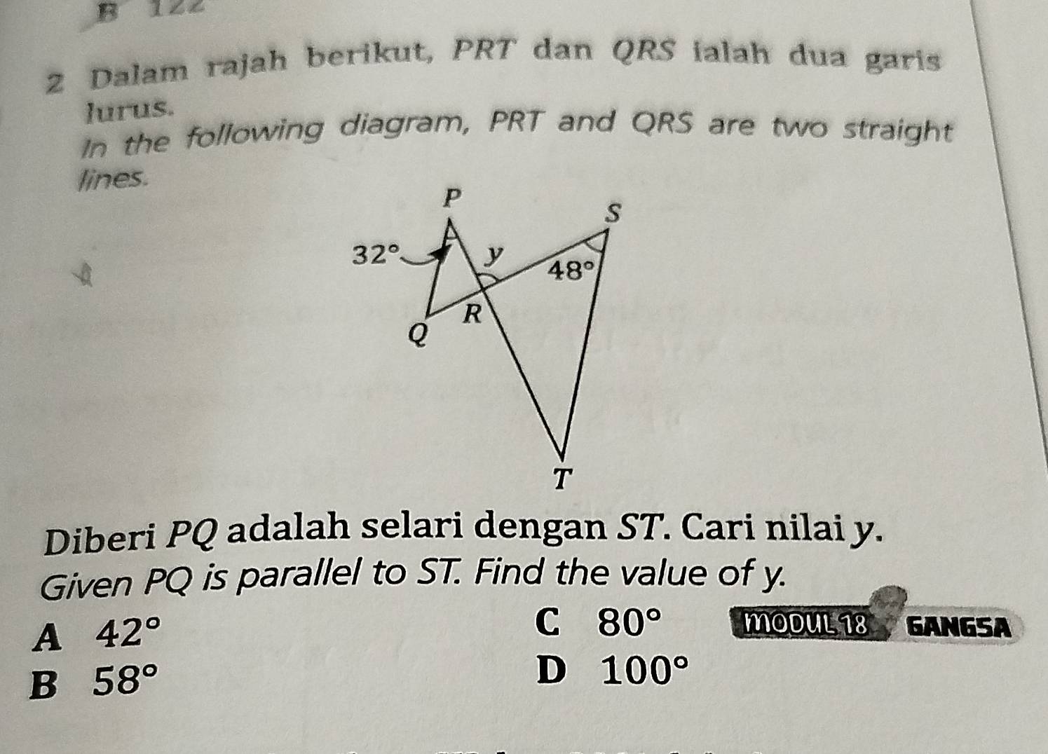 B 122
2 Dalam rajah berikut, PRT dan QRS ialah dua garis
lurus.
In the following diagram, PRT and QRS are two straight
lines.
Diberi PQ adalah selari dengan ST. Cari nilai y.
Given PQ is parallel to ST. Find the value of y.
A 42°
C 80° MODUL 18 GANGSA
B 58°
D 100°