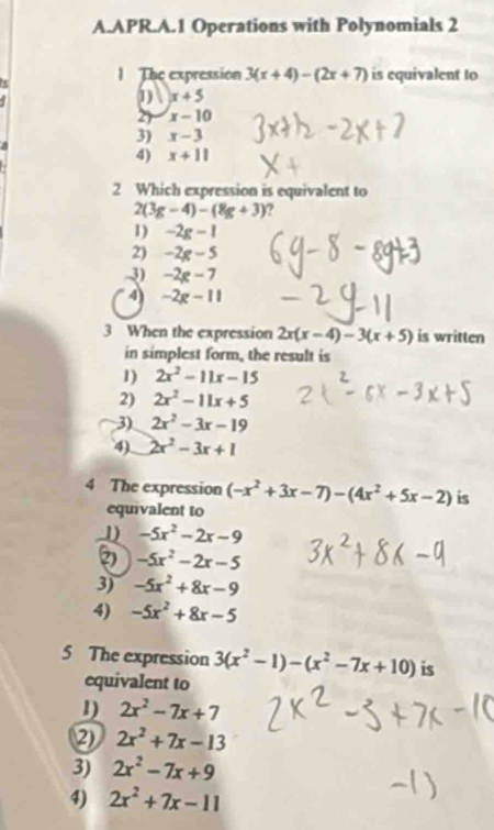 APR.A.1 Operations with Polynomials 2
1The expression 3(x+4)-(2x+7) is equivalent to
1) x+5
27 x-10
3) x-3
4) x+11
2 Which expression is equivalent to
2(3g-4)-(8g+3) ?
1) -2g-1
2) -2g-5
3) -2g-7
4) -2g-11
3 When the expression 2x(x-4)-3(x+5) is written
in simplest form, the result is
1) 2x^2-11x-15
2) 2x^2-11x+5
3) 2x^2-3x-19
4) 2x^2-3x+1
4 The expression (-x^2+3x-7)-(4x^2+5x-2) is
equivalent to
1) -5x^2-2x-9
2 -5x^2-2x-5
3) -5x^2+8x-9
4) -5x^2+8x-5
5 The expression 3(x^2-1)-(x^2-7x+10) is
equivalent to
1) 2x^2-7x+7
2 2x^2+7x-13
3) 2x^2-7x+9
4) 2x^2+7x-11