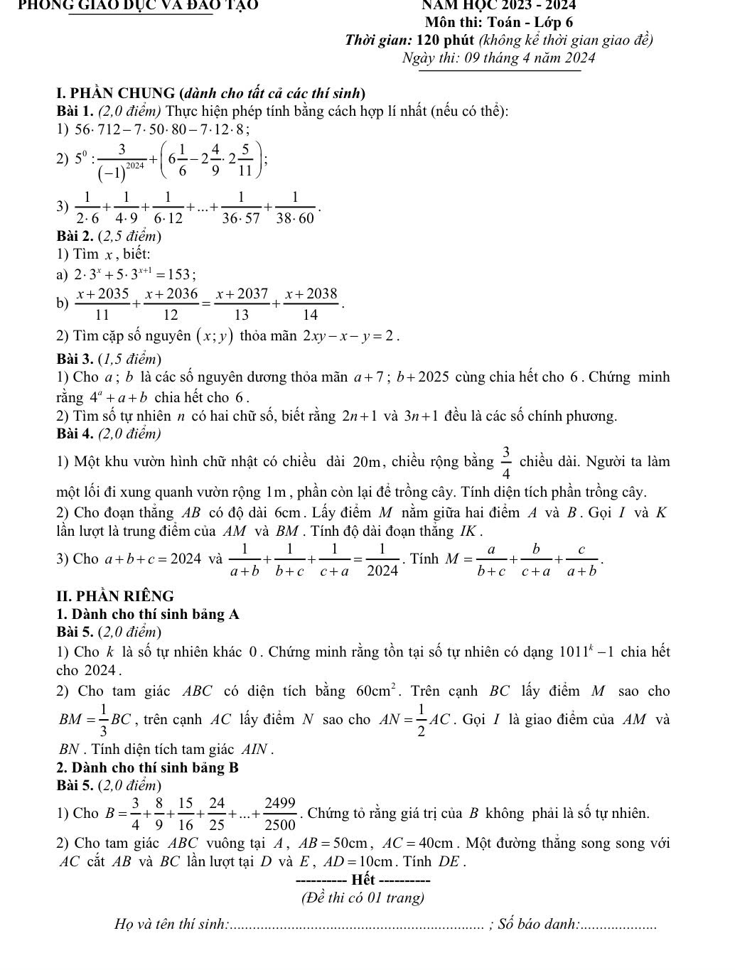 phong giáo đục và đào tạo  NăM HỌC 2023 - 2024
Môn thi: Toán - Lớp 6
Thời gian: 120 phút (không kể thời gian giao đề)
Ngày thi: 09 tháng 4 năm 2024
I. PHÀN CHUNG (dành cho tất cả các thí sinh)
Bài 1. (2,0 điểm) Thực hiện phép tính bằng cách hợp lí nhất (nếu có thể):
1) 56· 712-7· 50· 80-7· 12· 8;
2) 5^0:frac 3(-1)^2024+(6 1/6 -2 4/9 · 2 5/11 );
3)  1/2· 6 + 1/4· 9 + 1/6· 12 +...+ 1/36· 57 + 1/38· 60 .
Bài 2. (2,5 điểm)
1) Tìm x , biết:
a) 2· 3^x+5· 3^(x+1)=153;
b)  (x+2035)/11 + (x+2036)/12 = (x+2037)/13 + (x+2038)/14 .
2) Tìm cặp số nguyên (x;y) thỏa mãn 2xy-x-y=2.
Bài 3. (1,5 điểm)
1) Cho a ; b là các số nguyên dương thỏa mãn a+7;b+2025 cùng chia hết cho 6 . Chứng minh
rằng 4^a+a+b chia hết cho 6 .
2) Tìm số tự nhiên n có hai chữ số, biết rằng 2n+1 và 3n+1 đều là các số chính phương.
Bài 4. (2,0 điểm)
1) Một khu vườn hình chữ nhật có chiều dài 20m, chiều rộng bằng  3/4  chiều dài. Người ta làm
một lối đi xung quanh vườn rộng 1m , phần còn lại đề trồng cây. Tính diện tích phần trồng cây.
2) Cho đoạn thẳng AB có độ dài 6cm. Lấy điểm M nằm giữa hai điểm A và B. Gọi I và K
lần lượt là trung điểm của AM và BM . Tính độ dài đoạn thắng IK .
3) Cho a+b+c=2024 và  1/a+b + 1/b+c + 1/c+a = 1/2024 . Tính M= a/b+c + b/c+a + c/a+b .
II. phÀN riênG
1. Dành cho thí sinh bảng A
Bài 5. (2,0 điểm)
1) Cho k là số tự nhiên khác 0. Chứng minh rằng tồn tại số tự nhiên có dạng 1011^k-1 chia hết
cho 2024 .
2) Cho tam giác ABC có diện tích bằng 60cm^2. Trên cạnh BC lấy điểm M sao cho
BM= 1/3 BC , trên cạnh AC lấy điểm N sao cho AN= 1/2 AC. Gọi / là giao điểm của AM và
BN . Tính diện tích tam giác AIN .
2. Dành cho thí sinh bảng B
Bài 5. (2,0 điểm)
1) Cho B= 3/4 + 8/9 + 15/16 + 24/25 +...+ 2499/2500 . Chứng tỏ rằng giá trị của B không phải là số tự nhiên.
2) Cho tam giác ABC vuông tại A , AB=50cm,AC=40cm.  Một đường thắng song song với
AC cắt AB và BC lần lượt tại D và E , AD=10cm. Tính DE .
_Hết_
(Đề thi có 01 trang)
Họ và tên thí sinh: _; Số báo danh:_