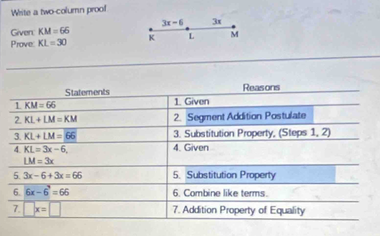 Write a two-column proo!
3x-6 3x 
Given: KM=66
Prove: KL=30
K L M
Statements Reasons 
1 KM=66
1. Given 
2. KL+LM=KM 2. Segment Addition Postulate 
3. KL+LM=66 3. Substitution Property, (Steps 1, 2) 
4 KL=3x-6, 4. Given
LM=3x
5. 3x-6+3x=66 5. Substitution Property 
6. 6x-6^3=66 6. Combine like terms. 
7. □ x=□ 7. Addition Property of Equality