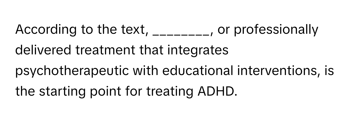 According to the text, ________, or professionally delivered treatment that integrates psychotherapeutic with educational interventions, is the starting point for treating ADHD.