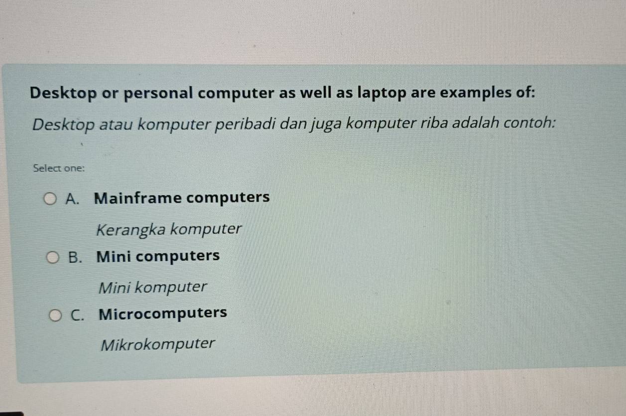 Desktop or personal computer as well as laptop are examples of:
Desktop atau komputer peribadi dan juga komputer riba adalah contoh:
Select one:
A. Mainframe computers
Kerangka komputer
B. Mini computers
Mini komputer
C. Microcomputers
Mikrokomputer