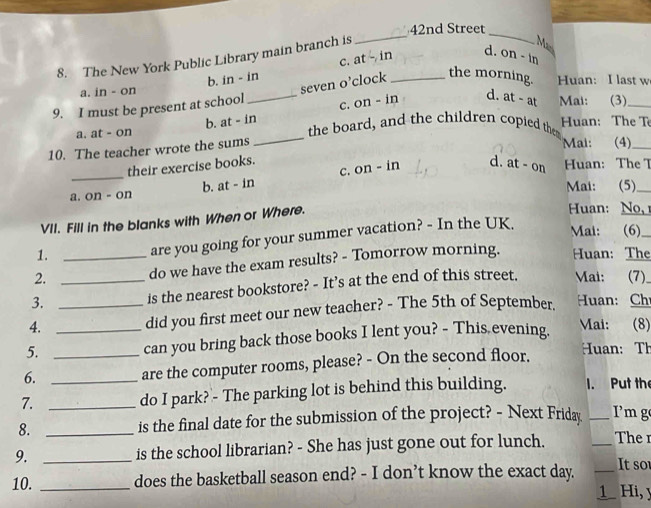 42nd Street
8. The New York Public Library main branch is
_
_
Mai
b. in - in c. at in_ d. on - in
the morning.
a. in - on
seven o’clock Huan: I last w
9. I must be present at school
_
a. at - on b. at - in c. on - in d. at - at
Mai: (3)_
the board, and the children copied the Huan: The T
10. The teacher wrote the sums
Mai: (4)_
_
d. at - on
their exercise books. On-in Huan: The 7
c.
a. on - on b. at - in
Mai: (5)_
VII. Fill in the blanks with When or Where.
Huan: No 
1. are you going for your summer vacation? - In the UK.
Mai: (6)_
2. _do we have the exam results? - Tomorrow morning. Huan: The
3. _is the nearest bookstore? - It’s at the end of this street. Mai: (7)
4. _did you first meet our new teacher? - The 5th of September. Huan: Ch
5. _can you bring back those books I lent you? - This.evening. Mai: (8)
6. __are the computer rooms, please? - On the second floor.
Huan: Th
7._
do I park? - The parking lot is behind this building. 1. Put the
8. _is the final date for the submission of the project? - Next Friday _Im g
9. _is the school librarian? - She has just gone out for lunch. _The r
10. _does the basketball season end? - I don’t know the exact day. _It so
1 Hi, y