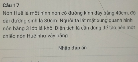 Nón Huế là một hình nón có đường kính đáy bằng 40cm, độ 
dài đường sinh là 30cm. Người ta lát mặt xung quanh hình 
nón bằng 3 lớp lá khô. Diện tích lá cần dùng để tạo nên một 
chiếc nón Huế như vậy bằng 
Nhập đáp án