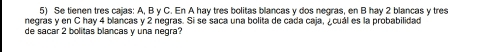 Se tienen tres cajas: A, B y C. En A hay tres bolitas blancas y dos negras, en B hay 2 blancas y tres 
negras y en C hay 4 blancas y 2 negras. Si se saca una bolita de cada caja, ¿cuál es la probabilidad 
de sacar 2 bolitas blancas y una negra?