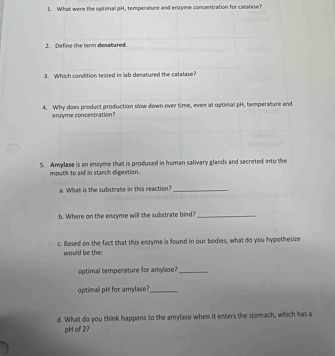 What were the optimal pH, temperature and enzyme concentration for catalase? 
2. Define the term denatured. 
3. Which condition tested in lab denatured the catalase? 
4. Why does product production slow down over time, even at optimal pH, temperature and 
enzyme concentration? 
5. Amylase is an enzyme that is produced in human salivary glands and secreted into the 
mouth to aid in starch digestion. 
a. What is the substrate in this reaction?_ 
b. Where on the enzyme will the substrate bind?_ 
c. Based on the fact that this enzyme is found in our bodies, what do you hypothesize 
would be the: 
optimal temperature for amylase?_ 
optimal pH for amylase?_ 
d. What do you think happens to the amylase when it enters the stomach, which has a 
pH of 2?