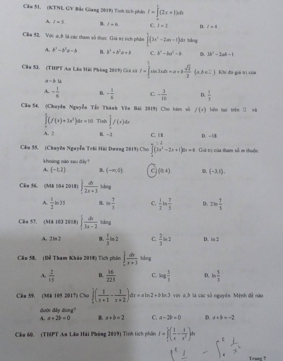 (KTNL GV Bắc Giang 2019) Tính tích phân I=∈tlimits _0^(2(2x+1)dx
A. I=5. B. I=6.
C. l=2 D. I=4
Cầu 52. Với a b là các tham số thực Giá trị tích phân ∈tlimits _0^(π)(3x^2)-2ax-1)dx bảng
A. b^3-b^2a-b. B. b^3+b^2a+b C. b^3-ba^2-b D. 3b^2-2ab-1.
Câu 53. (THPT An Lão Hải Phòng 2019) Giả sử I=∈tlimits _0^((frac π)4)sin 3xdx=a+b sqrt(2)/2 (a,b∈ □ ) Khi đó giá trị của
a-b là
A. - 1/6  - 1/6  - 3/10 
B.
C.
D.  1/5 
Câu 54. (Chuyên Nguyễn Tất Thành Yên Bái 2019) Cho hàm số f(x) liên tục trên và
∈tlimits _0^(2(f(x)+3x^2))dx=10 、 Tinh ∈tlimits _0^(2f(x)dx.
A. 2 B. -2 C. 18 D. -18 .
Câu 55. (Chuyên Nguyễn Trãi Hải Dương 2019) Cho ∈t (3x^2)-2x+1)dx=6 Giả trị của tham số m thuộc
khoáng nào sau đây?
A. (-1;2). B. (-∈fty ;0). c. (0;4). D. (-3,1).
Câu 56. (Mã 104 2018) ∈tlimits _1^(2frac dx)2x+3 bin 0
A.  1/2 ln 35 ln  7/5   1/2 ln  7/5  2ln  7/5 
B.
C.
D.
Câu 57. (Mã 103 2018) ∈tlimits _1^(2frac dx)3x-2 bằng
A. 2 ln 2 B.  1/3 ln 2 C.  2/3 ln 2 D. In 2
Câu 58. (Dhat e Tham Khảo 2018) Tích phân ∈tlimits _0^(2frac dx)x+3 bảng
v_o
A.  2/15   16/225  log  5/3  ln  5/3 
B.
C.
D.
Câu 59. (Mã 105 2017) Cho ∈tlimits _0^(1(frac 1)x+1- 1/x+2 )dx=aln 2+bln 3 với a,b là các số nguyên. Mệnh đề nào
đưới đây đúng?
A. a+2b=0 B. a+b=2 C. a-2b=0 D. a+b=-2
Câu 60. (THPT An Lão Hải Phòng 2019) Tính tích phần I=∈tlimits _1^(e(frac 1)x- 1/x^2 )dx
Trang 7