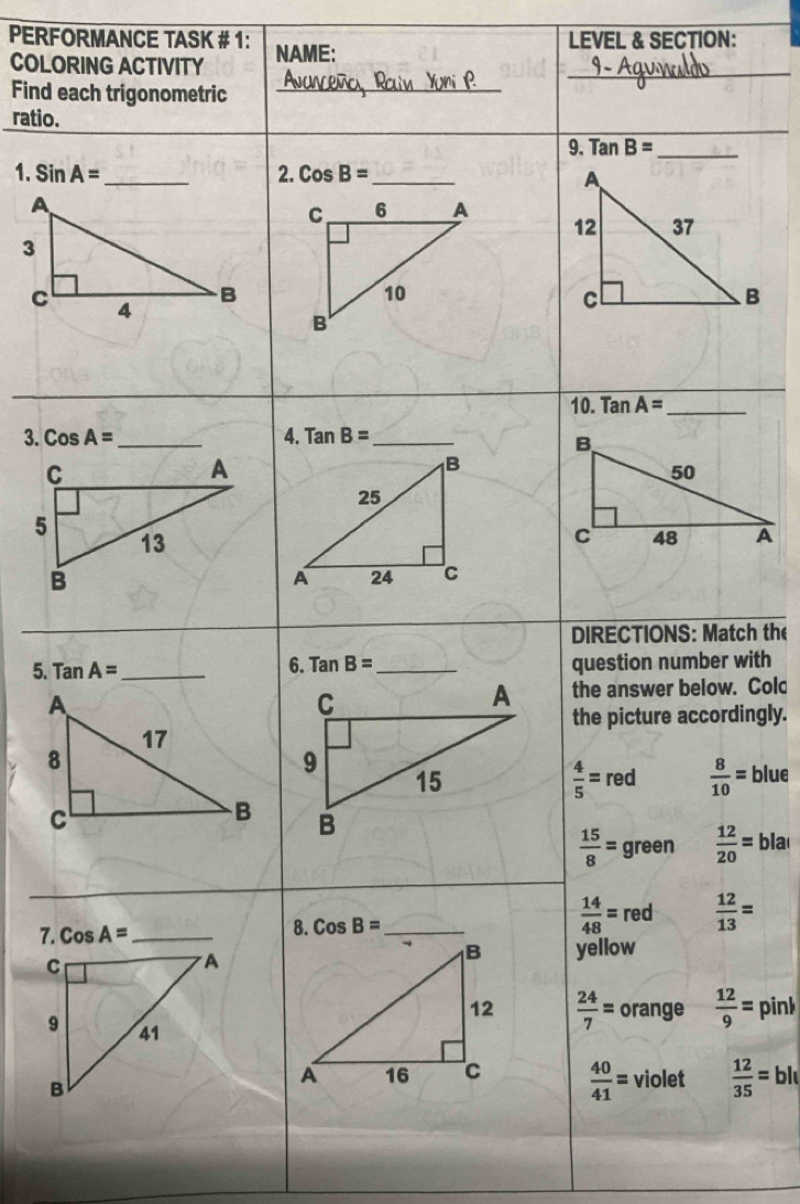 PERFORMANCE TASK # 1: NAME:
LEVEL & SECTION:
COLORING ACTIVITY
_
Find each trigonometric_
ratio.
9. Tan B= _
1. SinA= _ 2. CosB= _
10. TanA= _
3. CosA= _4. TanB= _
_
DIRECTIONS: Match the
5. TanA= _ 6. Tan B= _ question number with
the answer below. Colc
the picture accordingly.
 4/5 =red  8/10 = blue
 15/8 = green  12/20 =bla
_
8. CosB= _
 14/48 = red  12/13 =
yellow
 24/7 = orange  12/9 = pin
 40/41 = violet  12/35 =bl