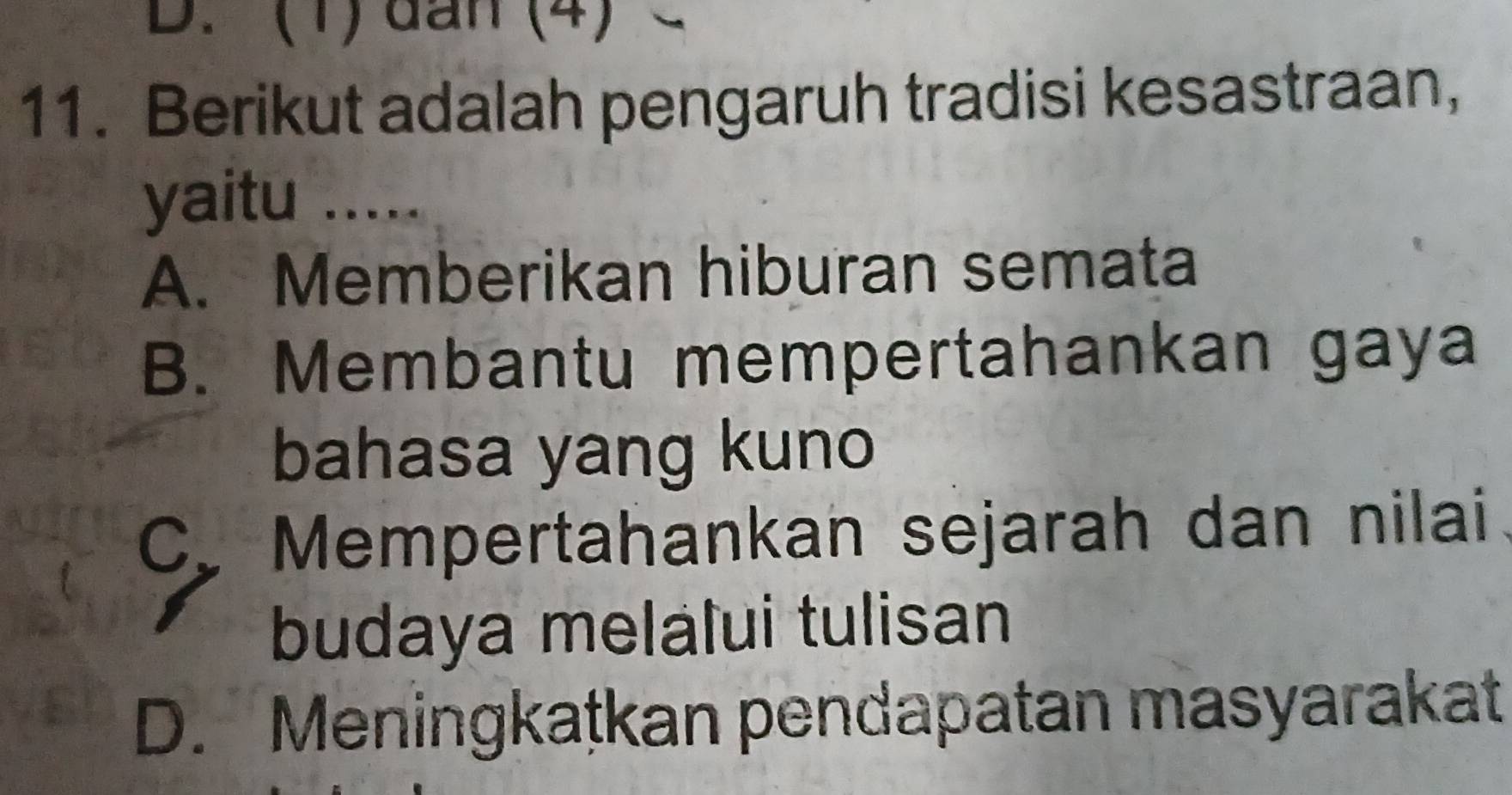 (1) dan (4)
11. Berikut adalah pengaruh tradisi kesastraan,
yaitu .....
A. Memberikan hiburan semata
B. Membantu mempertahankan gaya
bahasa yang kuno
C. Mempertahankan sejarah dan nilai.
budaya melalui tulisan
D. Meningkaṭkan pendapatan masyarakat