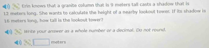 Erin knows that a granite column that is 9 meters tall casts a shadow that is
12 meters long. She wants to calculate the height of a nearby lookout tower. If its shadow is
16 meters long, how tall is the lookout tower? 
D Write your answer as a whole number or a decimal. Do not round.
3cmeters