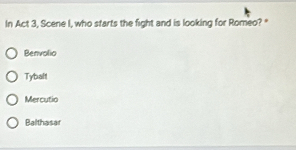 In Act 3, Scene I, who starts the fight and is looking for Romeo? *
Benvolio
Tybalt
Mercutio
Balthasar