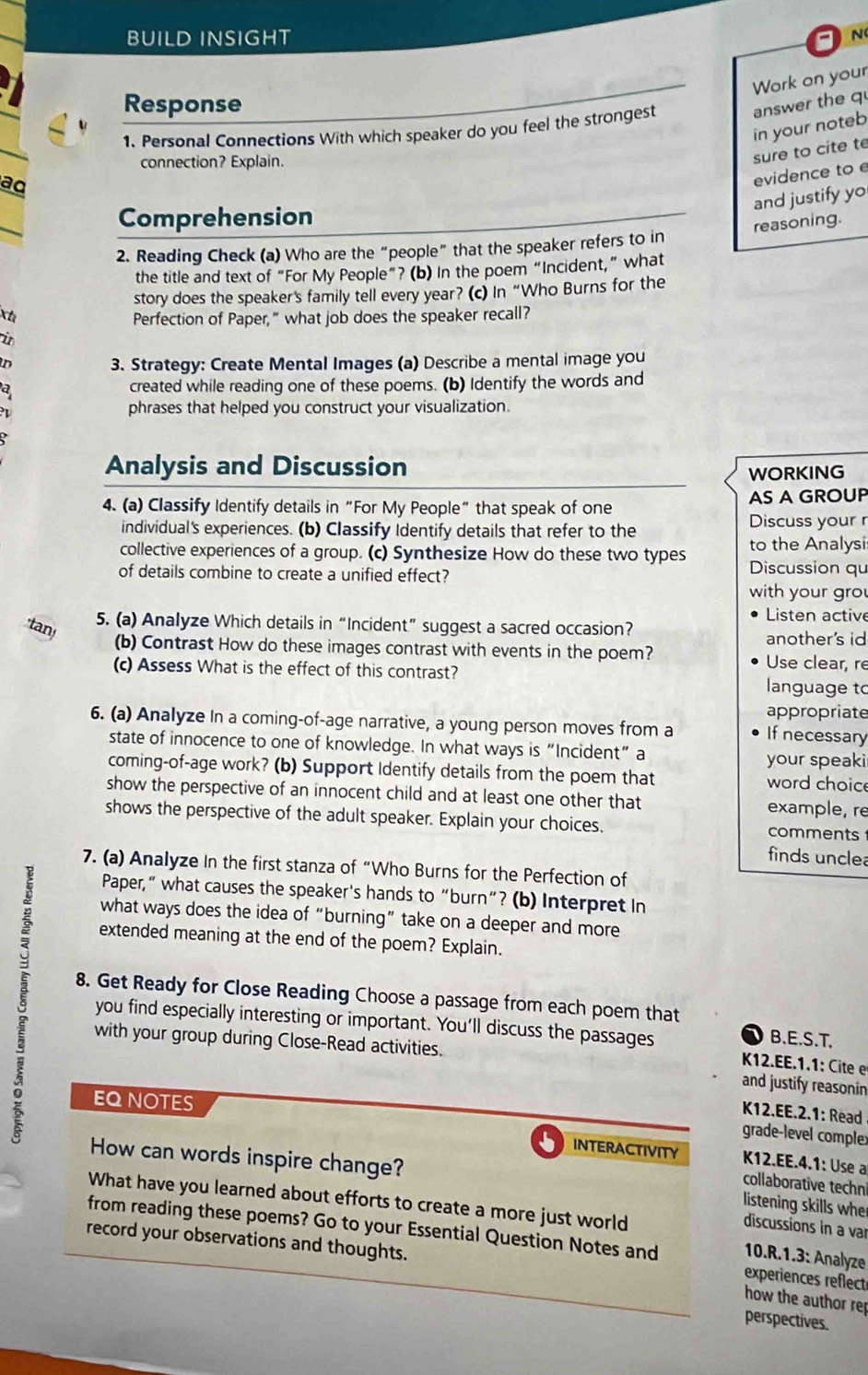 BUILD INSIGHT a N
Work on your
Response answer the q
in your noteb
1. Personal Connections With which speaker do you feel the strongest
connection? Explain.
sure to cite te
ad
evidence to e
and justify yo
Comprehension
reasoning.
2. Reading Check (a) Who are the “people” that the speaker refers to in
the title and text of “For My People”? (b) In the poem “Incident,” what
story does the speaker's family tell every year? (c) In “Who Burns for the
Xh Perfection of Paper," what job does the speaker recall?
it
3. Strategy: Create Mental Images (a) Describe a mental image you
a created while reading one of these poems. (b) Identify the words and
I
phrases that helped you construct your visualization.
Analysis and Discussion WORKING
4. (a) Classify Identify details in“For My People” that speak of one AS A GROUP
individual's experiences. (b) Classify Identify details that refer to the Discuss your r
collective experiences of a group. (c) Synthesize How do these two types to the Analysi
of details combine to create a unified effect?
Discussion qu
with your gro
Listen active
'tan! 5. (a) Analyze Which details in “Incident” suggest a sacred occasion? another's id
(b) Contrast How do these images contrast with events in the poem? Use clear, re
(c) Assess What is the effect of this contrast? language to
appropriate
6. (a) Analyze In a coming-of-age narrative, a young person moves from a If necessary
state of innocence to one of knowledge. In what ways is“Incident” a
your speaki
coming-of-age work? (b) Support Identify details from the poem that word choic
show the perspective of an innocent child and at least one other that example, re
shows the perspective of the adult speaker. Explain your choices. comments
finds uncle
7. (a) Analyze In the first stanza of “Who Burns for the Perfection of
Paper,” what causes the speaker's hands to “burn”? (b) Interpret In
what ways does the idea of “burning” take on a deeper and more
extended meaning at the end of the poem? Explain.
8. Get Ready for Close Reading Choose a passage from each poem that
you find especially interesting or important. You’ll discuss the passages  K12.EE.1.1: Cte
B.E.S.T.
with your group during Close-Read activities.
and justify reasonin
EQ NOTES
12.EE.2.1: Read 
grade-level complex
 INTERACTIVITY  K12.EE.4.1: Use a
How can words inspire change? listening skills whe
collaborative techni
What have you learned about efforts to create a more just world
discussions in a var
from reading these poems? Go to your Essential Question Notes and 10.R.1.3: Analyze
record your observations and thoughts.
experiences reflect
how the author rep
perspectives.