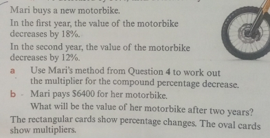 Mari buys a new motorbike. 
In the first year, the value of the motorbike 
decreases by 18%. 
In the second year, the value of the motorbike 
decreases by 12%. 
a Use Mari’s method from Question 4 to work out 
the multiplier for the compound percentage decrease. 
b - Mari pays $6400 for her motorbike. 
What will be the value of her motorbike after two years? 
The rectangular cards show percentage changes. The oval cards 
show multipliers.