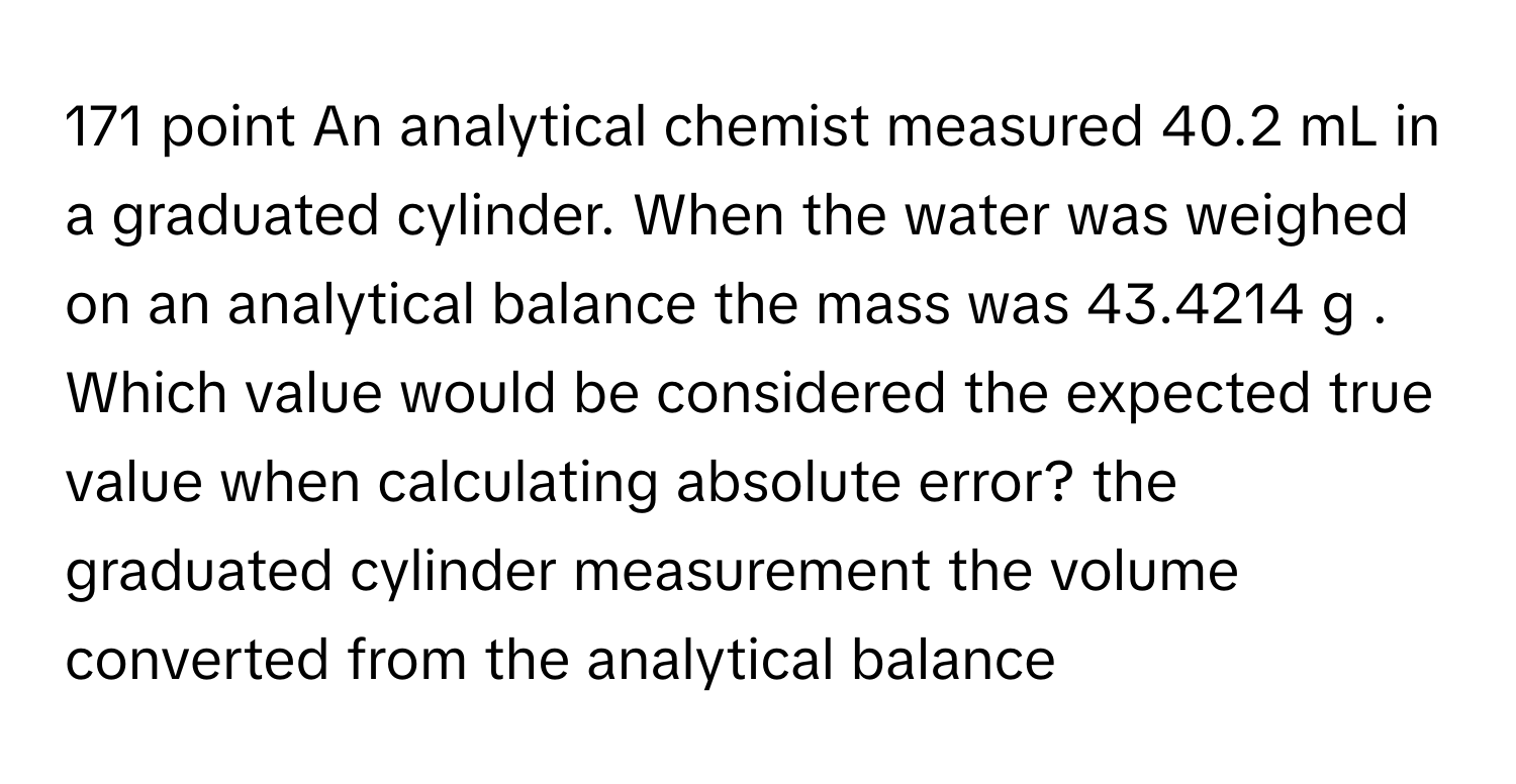 171 ﻿point An analytical chemist measured 40.2 ﻿mL in a graduated cylinder. When the water was weighed on an analytical balance the mass was 43.4214 ﻿g . ﻿Which value would be considered the expected true value when calculating absolute error? the graduated cylinder measurement the volume converted from the analytical balance