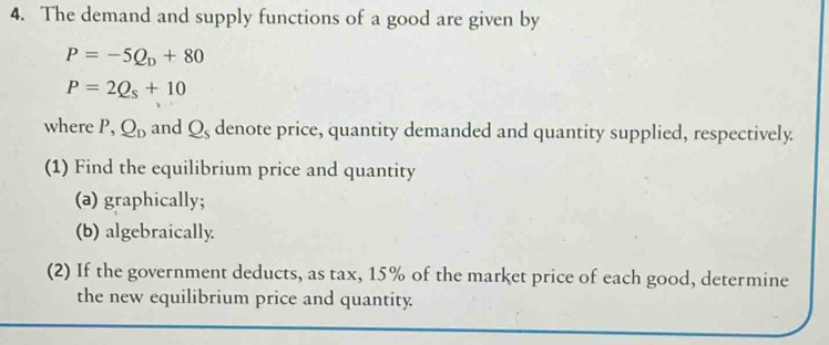 The demand and supply functions of a good are given by
P=-5Q_D+80
P=2Q_s+10
where P, Q_D and Q_s denote price, quantity demanded and quantity supplied, respectively 
(1) Find the equilibrium price and quantity 
(a) graphically; 
(b) algebraically 
(2) If the government deducts, as tax, 15% of the market price of each good, determine 
the new equilibrium price and quantity