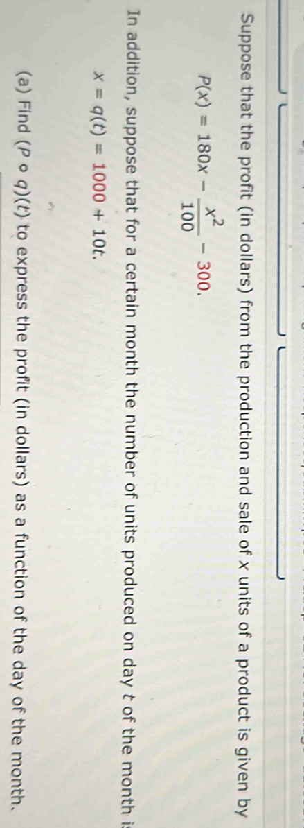Suppose that the profit (in dollars) from the production and sale of x units of a product is given by
P(x)=180x- x^2/100 -300. 
In addition, suppose that for a certain month the number of units produced on day t of the month i
x=q(t)=1000+10t. 
(a) Find (Pcirc q)(t) to express the profit (in dollars) as a function of the day of the month.
